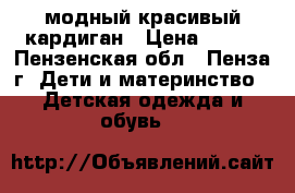 модный красивый кардиган › Цена ­ 250 - Пензенская обл., Пенза г. Дети и материнство » Детская одежда и обувь   